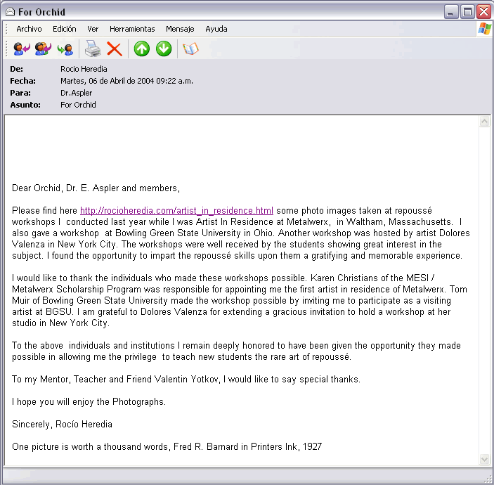 From: Rocio Heredia To: Dr.Aspler Sent: Tuesday, April 06, 2006 9:22 AM Subject: For Orchid Dear Orchid, Dr. E. Aspler and members, Please find here http://rocioheredia.com/artist_in_residence.html some photo images taken at repouss&eacute; workshops I conducted last year while I was Artist In Residence at Metalwerx, in Waltham, Massachusetts. I also gave a workshop at Bowling Green State University in Ohio. Another workshop was hosted by artist Dolores Valenza in New York City. The workshops were well received by the students showing great interest in the subject. I found the opportunity to impart the repouss&eacute; skills upon them a gratifying and memorable experience. I would like to thank the individuals who made these workshops possible. Karen Christians of the MESI / Metalwerx Scholarship Program was responsible for appointing me the first artist in residence of Metalwerx. Tom Muir of Bowling Green State University made the workshop possible by inviting me to participate as a visiting artist at BGSU. I am grateful to Dolores Valenza for extending a gracious invitation to hold a workshop at her studio in New York City. To the above individuals and institutions I remain deeply honored to have been given the opportunity they made possible in allowing me the privilege to teach new students the rare art of repouss&eacute;. To my Mentor, Teacher and Friend Valentin Yotkov, I would like to say special thanks. I hope you will enjoy the Photographs. Sincerely, Roc&iacute;o Heredia One picture is worth a thousand words, Fred R. Barnard in Printers Ink, 1927" title="From: Rocio Heredia To: Dr.Aspler Sent: Tuesday, April 06, 2006 9:22 AM Subject: For Orchid Dear Orchid, Dr. E. Aspler and members, Please find here http://rocioheredia.com/artist_in_residence.html some photo images taken at repouss&eacute; workshops I conducted last year while I was Artist In Residence at Metalwerx, in Waltham, Massachusetts. I also gave a workshop at Bowling Green State University in Ohio. Another workshop was hosted by artist Dolores Valenza in New York City. The workshops were well received by the students showing great interest in the subject. I found the opportunity to impart the repouss&eacute; skills upon them a gratifying and memorable experience. I would like to thank the individuals who made these workshops possible. Karen Christians of the MESI / Metalwerx Scholarship Program was responsible for appointing me the first artist in residence of Metalwerx. Tom Muir of Bowling Green State University made the workshop possible by inviting me to participate as a visiting artist at BGSU. I am grateful to Dolores Valenza for extending a gracious invitation to hold a workshop at her studio in New York City. To the above individuals and institutions I remain deeply honored to have been given the opportunity they made possible in allowing me the privilege to teach new students the rare art of repouss&eacute;. To my Mentor, Teacher and Friend Valentin Yotkov, I would like to say special thanks. I hope you will enjoy the Photographs. Sincerely, Roc&iacute;o Heredia One picture is worth a thousand words, Fred R. Barnard in Printers Ink, 1927